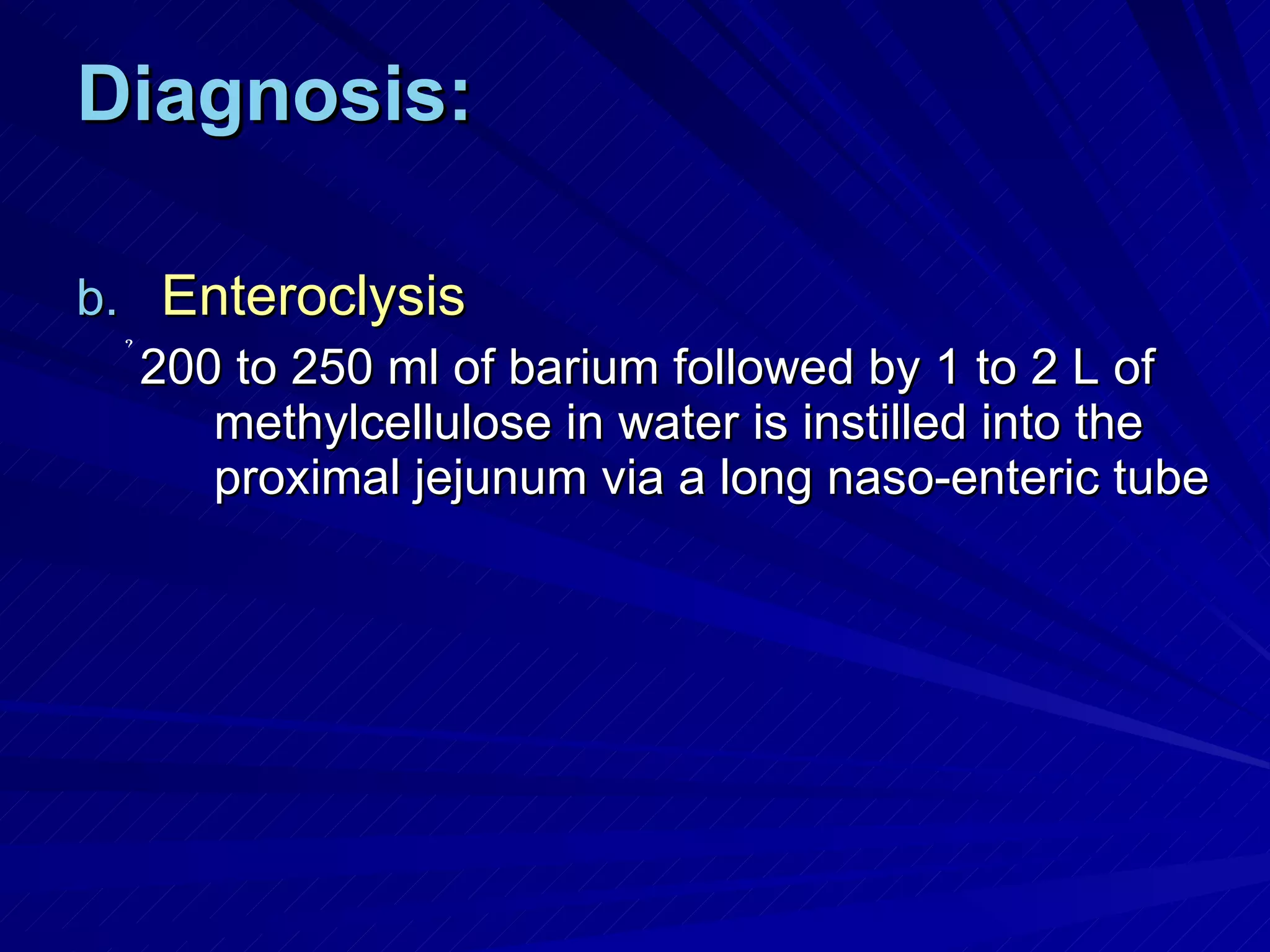 Diagnosis: Enteroclysis   200 to 250 ml of barium followed by 1 to 2 L of methylcellulose in water is instilled into the proximal jejunum via a long naso-enteric tube 