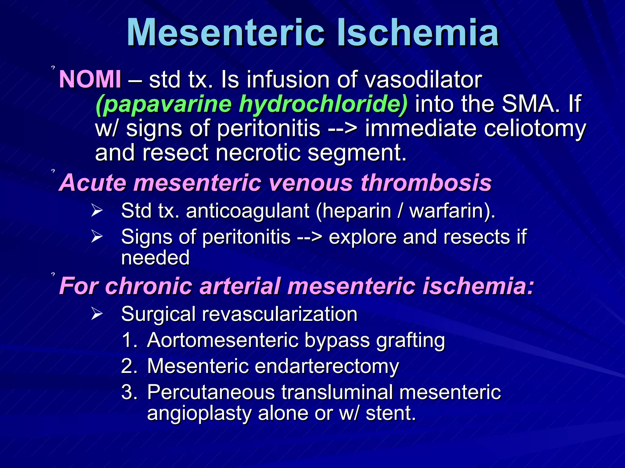 Mesenteric Ischemia NOMI  – std tx. Is infusion of vasodilator  (papavarine hydrochloride)  into the SMA. If w/ signs of peritonitis --> immediate celiotomy and resect necrotic segment. Acute mesenteric venous thrombosis Std tx. anticoagulant (heparin / warfarin). Signs of peritonitis --> explore and resects if needed For chronic arterial mesenteric ischemia: Surgical revascularization  Aortomesenteric bypass grafting Mesenteric endarterectomy Percutaneous transluminal mesenteric angioplasty alone or w/ stent. 
