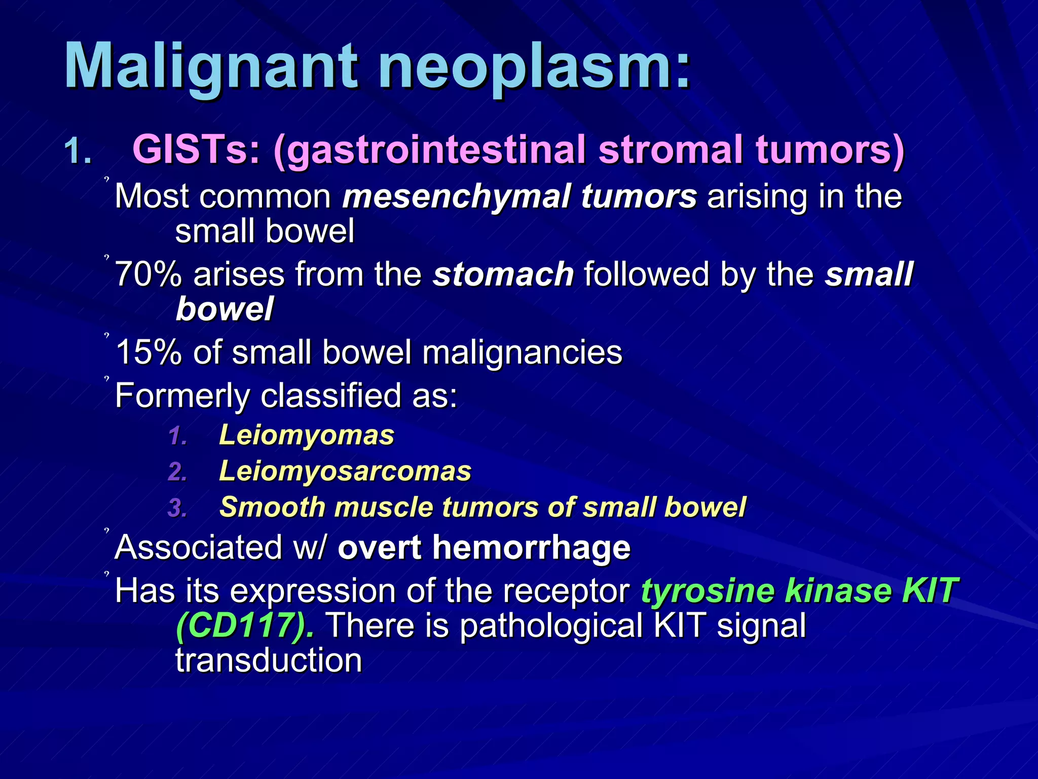 Malignant neoplasm: GISTs: (gastrointestinal stromal tumors) Most common  mesenchymal tumors  arising in the small bowel 70% arises from the  stomach  followed by the  small bowel 15% of small bowel malignancies Formerly classified as:  Leiomyomas Leiomyosarcomas Smooth muscle tumors of small bowel Associated w/  overt hemorrhage Has its expression of the receptor  tyrosine kinase   KIT (CD117).  There is pathological KIT signal transduction 
