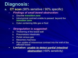Diagnosis: CT scan  (90% sensitive / 90% specific) Findings of small bowel obstruction: Discrete  transition zone Intra-luminal contrast unable to passed  beyond the  transition zone Colon containing little gas or fluid Strangulation is suggested: Thickening of the bowel wall Pneumatosis intestinalis Portal venous gas Mesentery haziness Poor uptake of intravenous contrast into the wall of the affected bowel Limitation:   unable to detect partial intestinal obstruction  (<50% sensitivity) 
