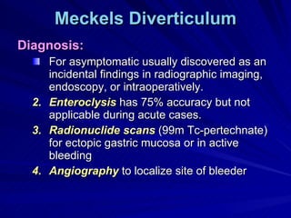 Meckels Diverticulum Diagnosis: For asymptomatic usually discovered as an incidental findings in radiographic imaging, endoscopy, or intraoperatively. Enteroclysis  has 75% accuracy but not applicable during acute cases. Radionuclide scans  (99m Tc-pertechnate) for ectopic gastric mucosa or in active bleeding Angiography  to localize site of bleeder 