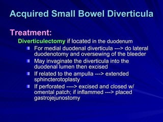 Acquired Small Bowel Diverticula Treatment: Diverticulectomy  if located  in the duodenum For medial duodenal diverticula ---> do lateral duodenotomy and oversewing of the bleeder May invaginate the diverticula into the duodenal lumen then excised If related to the ampulla ---> extended sphincterotoplasty If perforated ----> excised and closed w/ omental patch; if inflammed ---> placed gastrojejunostomy  