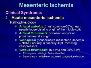 Mesenteric Ischemia Clinical Syndrome: Acute mesenteric ischemia Pathophysiology Arterial embolus : (most common-50%; heart; usually lodge distal to origin of the middle colic Arterial thrombosis : occlusion occurs at proximal near it’s origin. Vasospasm  (nonocclusive mesenteric ischemia – NOMI): usually in critically-ill pt. receiving vasopressors. Venous thrombosis : (5-15%) and 95% SMV Primary – no etiologic factor identified Secondary – heritable or acquired coagulation disorder 