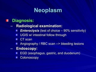 Neoplasm Diagnosis: Radiological examination: Enteroclysis  (test of choice – 90% sensitivity) UGIS w/ intestinal follow through CT scan Angiography / RBC scan --> bleeding lesions Endoscopy: EGD (esophagus, gastric, and duodenum) Colonoscopy 