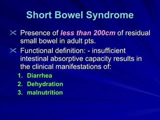 Short Bowel Syndrome Presence of  less than 200cm  of residual small bowel in adult pts. Functional definition: - insufficient intestinal absorptive capacity results in the clinical manifestations of: Diarrhea Dehydration malnutrition 