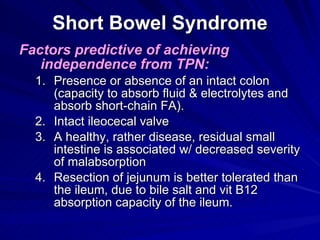 Short Bowel Syndrome Factors predictive of achieving independence from TPN: Presence or absence of an intact colon (capacity to absorb fluid & electrolytes and absorb short-chain FA). Intact ileocecal valve A healthy, rather disease, residual small intestine is associated w/ decreased severity of malabsorption Resection of jejunum is better tolerated than the ileum, due to bile salt and vit B12 absorption capacity of the ileum. 