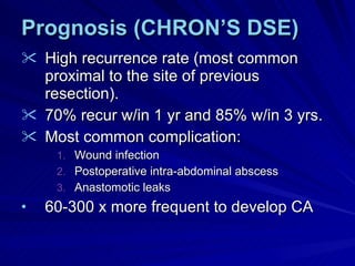 Prognosis (CHRON’S DSE) High recurrence rate (most common proximal to the site of previous resection). 70% recur w/in 1 yr and 85% w/in 3 yrs. Most common complication: Wound infection Postoperative intra-abdominal abscess Anastomotic leaks 60-300 x more frequent to develop CA 