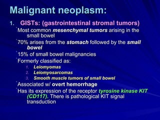 Malignant neoplasm: GISTs: (gastrointestinal stromal tumors) Most common  mesenchymal tumors  arising in the small bowel 70% arises from the  stomach  followed by the  small bowel 15% of small bowel malignancies Formerly classified as:  Leiomyomas Leiomyosarcomas Smooth muscle tumors of small bowel Associated w/  overt hemorrhage Has its expression of the receptor  tyrosine kinase   KIT (CD117).  There is pathological KIT signal transduction 