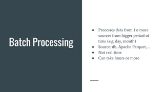 Batch Processing
● Processes data from 1 or more
sources from bigger period of
time (e.g. day, month)
● Source: db, Apache Parquet, ...
● Not real-time
● Can take hours or more
 
