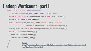 public static class TokenizerMapper
extends Mapper<Object, Text, Text, IntWritable>{
private final static IntWritable one = new IntWritable(1);
private Text word = new Text();
public void map(Object key, Text value, Context context
) throws IOException, InterruptedException {
StringTokenizer itr = new StringTokenizer(value.toString());
while (itr.hasMoreTokens()) {
word.set(itr.nextToken());
context.write(word, one);
}
}
}
Hadoop Wordcount - part I
Source:
https://hadoop.apache.org/docs/stable/hadoop-mapreduce-client/hadoop-mapreduce-client-
core/MapReduceTutorial.html
 