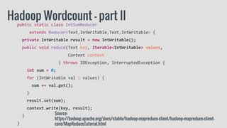 public static class IntSumReducer
extends Reducer<Text,IntWritable,Text,IntWritable> {
private IntWritable result = new IntWritable();
public void reduce(Text key, Iterable<IntWritable> values,
Context context
) throws IOException, InterruptedException {
int sum = 0;
for (IntWritable val : values) {
sum += val.get();
}
result.set(sum);
context.write(key, result);
}
}
Hadoop Wordcount - part II
Source:
https://hadoop.apache.org/docs/stable/hadoop-mapreduce-client/hadoop-mapreduce-client-
core/MapReduceTutorial.html
 