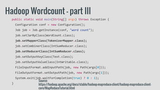 public static void main(String[] args) throws Exception {
Configuration conf = new Configuration();
Job job = Job.getInstance(conf, "word count");
job.setJarByClass(WordCount.class);
job.setMapperClass(TokenizerMapper.class);
job.setCombinerClass(IntSumReducer.class);
job.setReducerClass(IntSumReducer.class);
job.setOutputKeyClass(Text.class);
job.setOutputValueClass(IntWritable.class);
FileInputFormat.addInputPath(job, new Path(args[0]));
FileOutputFormat.setOutputPath(job, new Path(args[1]));
System.exit(job.waitForCompletion(true) ? 0 : 1);
}
Hadoop Wordcount - part III
Source:
https://hadoop.apache.org/docs/stable/hadoop-mapreduce-client/hadoop-mapreduce-client-
core/MapReduceTutorial.html
 