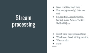 Stream
processing
● Near real-time/real time
● Processing (usually) does not
end
● Source: files, Apache Kafka,
Socket, Akka Actors, Twitter,
RabbitMQ etc
● Event time vs processing time
● Windows - fixed, sliding, session
● Watermarks
● State
 