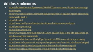 Articles & references
● https://databaseline.wordpress.com/2016/03/12/an-overview-of-apache-streaming-t
echnologies/
● http://www.cakesolutions.net/teamblogs/comparison-of-apache-stream-processing-
frameworks-part-1
● https://dcos.io/
● https://www.oreilly.com/ideas/a-tale-of-two-clusters-mesos-and-yarn
● http://spark.apache.org/
● https://flink.apache.org/
● http://www.51zero.com/blog/2015/12/13/why-apache-flink-is-the-4th-generation-of-
big-data-analytics-frameworks
● http://www.slideshare.net/AndyPiper1/reactconf-2014-event-stream-processing
● https://www.infoq.com/articles/cap-twelve-years-later-how-the-rules-have-changed
● https://www.oreilly.com/ideas/the-world-beyond-batch-streaming-101
● https://www.oreilly.com/ideas/the-world-beyond-batch-streaming-102
 