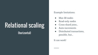 Relational scaling
(horizontal)
Example limitations:
● Max 48 nodes
● Read-only nodes
● Cross-shard joins…
● Auto-increments
● Distributed transactions,
possible, but…
It can work!
 