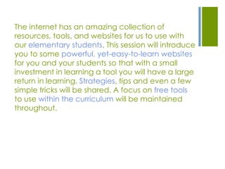 The internet has an amazing collection of
resources, tools, and websites for us to use with
our elementary students. This session will introduce
you to some powerful, yet-easy-to-learn websites
for you and your students so that with a small
investment in learning a tool you will have a large
return in learning. Strategies, tips and even a few
simple tricks will be shared. A focus on free tools
to use within the curriculum will be maintained
throughout.
 