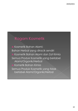 29/03/2015
10
 Kosmetik Bahan Alami:
Bahan Herbal yang diracik sendiri
 Kosmetik Bahan Alami dan Zat Kimia
Semua Produk Kosmetik yang berlabel
Alami/Organik/Herbal
 Kometik Bahan Kimia
Semua Produk Kosmetik yang tidak
berlabel Alami/Organik/Herbal
 