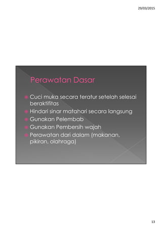 29/03/2015
13
 Cuci muka secara teratur setelah selesai
beraktifitas
 Hindari sinar matahari secara langsung
 Gunakan Pelembab
 Gunakan Pembersih wajah
 Perawatan dari dalam (makanan,
pikiran, olahraga)
 
