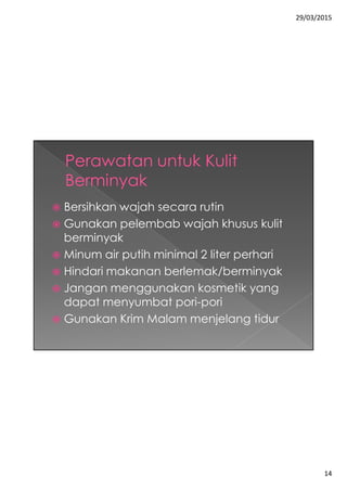 29/03/2015
14
 Bersihkan wajah secara rutin
 Gunakan pelembab wajah khusus kulit
berminyak
 Minum air putih minimal 2 liter perhari
 Hindari makanan berlemak/berminyak
 Jangan menggunakan kosmetik yang
dapat menyumbat pori-pori
 Gunakan Krim Malam menjelang tidur
 