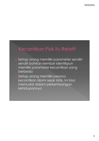 29/03/2015
6
 Setiap orang memiliki parameter sendiri-
sendiri bahkan kembar identikpun
memiliki parameter kecantikan yang
berbeda
 Setiap orang memiliki pesona
kecantikan alami sejak lahir. Ini bisa
memudar dalam perkembangan
kehidupannya
 