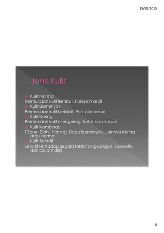 29/03/2015
8
 Kulit Normal
Permukaan kulit lembut, Pori-pori kecil
 Kulit Berminyak
Permukaan kulit berkilat, Pori-pori besar
 Kulit Kering
Permukaan kulit mengering, ketat dan kusam
 Kulit Kombinasi
T Zone: Dahi, Hidung, Dagu berminyak. Lainnya kering
atau normal
 Kulit Sensitif
Sensitif terhadap segala faktor (lingkungan, kosmetik,
dan dalam diri)
 