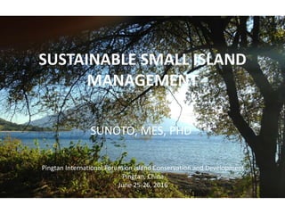 SUSTAINABLE SMALL ISLAND
MANAGEMENT
SUNOTO, MES, PHD
Pingtan International Forum on Island Conservation and Development
Pingtan, China
June 25-26, 2016
 
