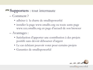 Supporters  : tout internaute Comment ? adhérer à  la charte de smallispowerful installer la page www.smallis.org ou toute autre page www.xxx.smallis.org en page d’accueil de son browser Avantages :  Satisfaction d’apporter une contribution à des projets positifs sans devoir débourser d’argent Le cas échéant pouvoir voter pour certains projets Garanties de smallispowerful  