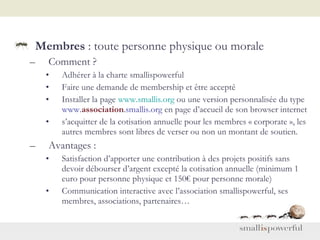 Membres  : toute personne physique ou morale Comment ? Adhérer à la charte smallispowerful  Faire une demande de membership et être accepté Installer la page  www.smallis.org  ou une version personnalisée du type  www. association .smallis.org  en page d’accueil de son browser internet s’acquitter de la cotisation annuelle pour les membres « corporate », les autres membres sont libres de verser ou non un montant de soutien.  Avantages : Satisfaction d’apporter une contribution à des projets positifs sans devoir débourser d’argent excepté la cotisation annuelle (minimum 1 euro pour personne physique et 150€ pour personne morale) Communication interactive avec l’association smallispowerful, ses membres, associations, partenaires… 