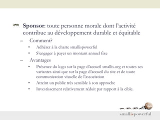 Sponsor : toute personne morale dont l’activité contribue au développement durable et équitable Comment? Adhérer à la charte smallispowerful S’engager à payer un montant annuel fixe Avantages Présence du logo sur la page d’accueil smallis.org et toutes ses variantes ainsi que sur la page d’accueil du site et de toute communication visuelle de l’association Atteint un public très sensible à son approche Investissement relativement réduit par rapport à la cible.  