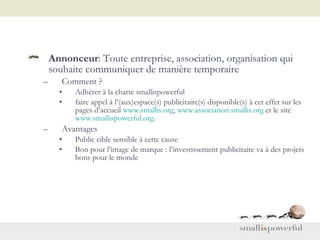 Annonceur : Toute entreprise, association, organisation qui souhaite communiquer de manière temporaire Comment ? Adhérer à la charte smallispowerful faire appel à l’(aux)espace(s) publicitaire(s) disponible(s) à cet effet sur les pages d’accueil  www.smallis.org ,  www.association.smallis.org  et le site  www.smallispowerful.org . Avantages Public cible sensible à cette cause Bon pour l’image de marque : l’investissement publicitaire va à des projets bons pour le monde 