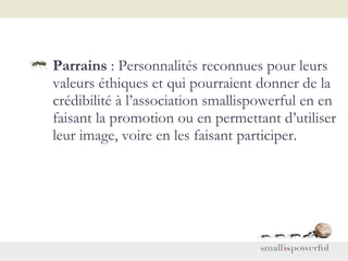 Parrains  : Personnalités reconnues pour leurs valeurs éthiques et qui pourraient donner de la crédibilité à l’association smallispowerful en en faisant la promotion ou en permettant d’utiliser leur image, voire en les faisant participer.  