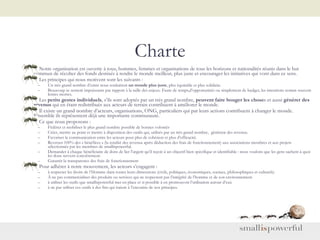 Charte Notre organisation est ouverte à tous, hommes, femmes et organisations de tous les horizons et nationalités réunis dans le but commun de récolter des fonds destinés à rendre le monde meilleur, plus juste et encourager les initiatives qui vont dans ce sens. Les principes qui nous motivent sont les suivants : Un très grand nombre d’entre nous souhaitent  un monde plus juste , plus équitable et plus solidaire.  Beaucoup se sentent impuissants par rapport à la taille des enjeux .  Faute de temps,d’opportunités ou simplement de budget, les intentions restant souvent lettres mortes. Les  petits gestes individuels , s’ils sont adoptés par un très grand nombre,  peuvent faire bouger les chose s et aussi  générer des revenus  qui en étant redistribués aux acteurs de terrain contribuent à améliorer le monde. Il existe un grand nombre d’acteurs, organisations, ONG, particuliers qui par leurs actions contribuent à changer le monde. Ensemble ils représentent déjà une importante communauté. Ce que nous proposons : Fédérer et mobiliser le plus grand nombre possible de bonnes volontés Créer, mettre au point et mettre à disposition des outils qui, utilisés par un très grand nombre,  génèrent des revenus.  Favoriser la communication entre les acteurs pour plus de cohésion et plus d’efficacité. Reverser 100% des « bénéfices » (la totalité des revenus après déduction des frais de fonctionnement) aux associations membres et aux projets sélectionnés par les membres de smallispowerful. Demander à chaque bénéficiaire de dons de lier l’argent qu’il reçoit à un objectif bien spécifique et identifiable : nous voulons que les gens sachent à quoi les dons servent concrètement. Garantir la transparence des frais de fonctionnement Pour adhérer à notre mouvement, les acteurs s’engagent : à respecter les droits de l’Homme dans toutes leurs dimensions (civils, politiques, économiques, sociaux, philosophiques et culturels) À ne pas commercialiser des produits ou services qui ne respectent pas l’intégrité de l’homme et de son environnement. à utiliser les outils que smallispowerful met en place et si possible à en promouvoir l’utilisation autour d’eux à ne pas utiliser ces outils à des fins qui iraient à l’encontre de nos principes. 