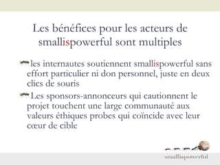 Les bénéfices pour les acteurs de small is powerful sont multiples les internautes soutiennent  small is powerful  sans effort particulier ni don personnel, juste en deux clics de souris Les sponsors-annonceurs qui cautionnent le projet touchent une large communauté aux valeurs éthiques probes qui coïncide avec leur cœur de cible 
