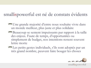 small is powerful est né de constats évidents Une grande majorité d’entre nous souhaite vivre dans un monde meilleur, plus juste et plus solidaire Beaucoup se sentent impuissants par rapport à la taille des enjeux. Faute de temps, d’opportunités ou simplement de budget, nos intentions restent souvent lettre morte Les petits gestes individuels, s’ils sont adoptés par un très grand nombre, peuvent faire bouger les choses 