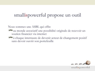 small is powerful propose un outil Nous sommes une ASBL qui offre  au monde associatif une possibilité originale de recevoir un soutien financier via internet  à chaque internaute de devenir acteur de changement positif sans devoir ouvrir son portefeuille 