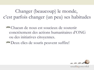 Changer (beaucoup) le monde,  c’est parfois changer (un peu) ses habitudes Chacun de nous est soucieux de soutenir concrètement des actions humanitaires d’ONG ou des initiatives citoyennes. Deux clics de souris peuvent suffire! 