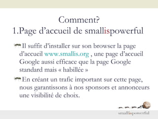 Comment? 1.Page d’accueil de small is powerful  Il suffit d’installer sur son browser la page d’accueil  www.smallis.org  , une page d’accueil Google aussi efficace que la page Google standard mais « habillée »     En créant un trafic important sur cette page, nous garantissons à nos sponsors et annonceurs une visibilité de choix.   