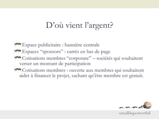 D’où vient l’argent? Espace publicitaire : bannière centrale  Espaces “sponsors” : carrés en bas de page Cotisations membres “corporate” – sociétés qui souhaitent verser un montant de participation Cotisations membres : ouverte aux membres qui souhaitent aider à financer le projet, sachant qu’être membre est gratuit. 