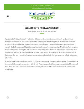 WELCOMETO PROLAWNCAREUK
Who we are, what we do and how we do it
Welcome toProLawnCare UK –a divisionof ProLawnCare, anindependent family runLawnCare
business established in2000 witha passionfor creating and maintaining lawns of all shapes, sizes and
conditions. The divisionwas established tofocus essentially on2 commercial aspects of the industry;
namely the bulk purchase of liquid ironsulphate and bespoke business training.  The latter offers bespoke
lawncare business training for individuals whowant toestablishtheir ownindependent rm rather than
buy intoa franchise.  Managing Director, Richard Salmonsays “whether youcome from a horticultural
background or are a complete beginner we candevise a bespoke training programme tohelp set youon
your way”.
Based in Buckden, Cambridgeshire (PE19 5XA) we recommend visitors stay ineither the George Hotel or
the Lionwhichare right here onthe HighStreet.  As anIndependent rm, we are proud tobe Members of
the UK LawnCare Association.  Richard is currently Chairmanof the aforementioned UK LawnCare
Association
Login to Customer Assistant
 01480 812393  Email Us
 