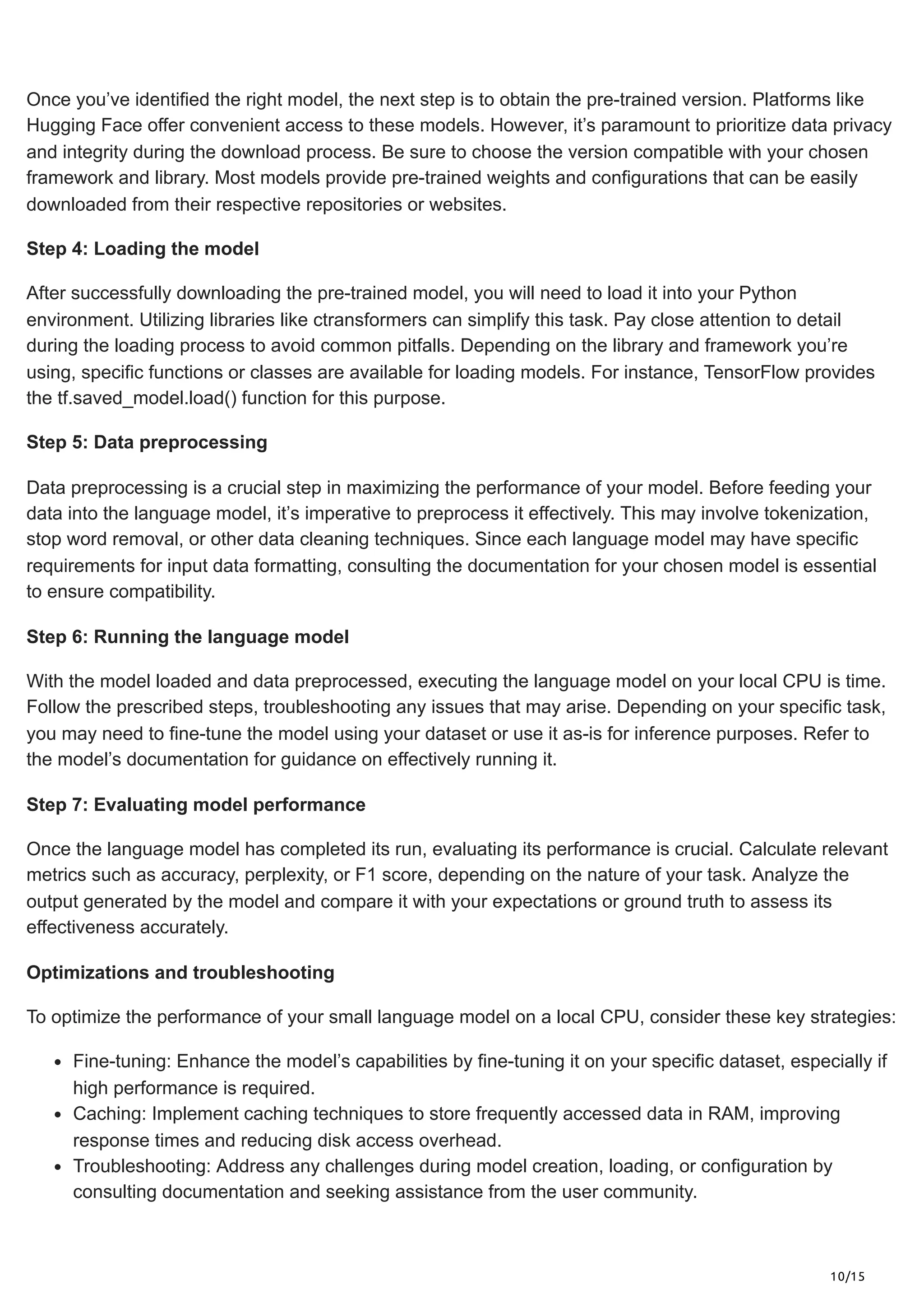 10/15
Once you’ve identified the right model, the next step is to obtain the pre-trained version. Platforms like
Hugging Face offer convenient access to these models. However, it’s paramount to prioritize data privacy
and integrity during the download process. Be sure to choose the version compatible with your chosen
framework and library. Most models provide pre-trained weights and configurations that can be easily
downloaded from their respective repositories or websites.
Step 4: Loading the model
After successfully downloading the pre-trained model, you will need to load it into your Python
environment. Utilizing libraries like ctransformers can simplify this task. Pay close attention to detail
during the loading process to avoid common pitfalls. Depending on the library and framework you’re
using, specific functions or classes are available for loading models. For instance, TensorFlow provides
the tf.saved_model.load() function for this purpose.
Step 5: Data preprocessing
Data preprocessing is a crucial step in maximizing the performance of your model. Before feeding your
data into the language model, it’s imperative to preprocess it effectively. This may involve tokenization,
stop word removal, or other data cleaning techniques. Since each language model may have specific
requirements for input data formatting, consulting the documentation for your chosen model is essential
to ensure compatibility.
Step 6: Running the language model
With the model loaded and data preprocessed, executing the language model on your local CPU is time.
Follow the prescribed steps, troubleshooting any issues that may arise. Depending on your specific task,
you may need to fine-tune the model using your dataset or use it as-is for inference purposes. Refer to
the model’s documentation for guidance on effectively running it.
Step 7: Evaluating model performance
Once the language model has completed its run, evaluating its performance is crucial. Calculate relevant
metrics such as accuracy, perplexity, or F1 score, depending on the nature of your task. Analyze the
output generated by the model and compare it with your expectations or ground truth to assess its
effectiveness accurately.
Optimizations and troubleshooting
To optimize the performance of your small language model on a local CPU, consider these key strategies:
Fine-tuning: Enhance the model’s capabilities by fine-tuning it on your specific dataset, especially if
high performance is required.
Caching: Implement caching techniques to store frequently accessed data in RAM, improving
response times and reducing disk access overhead.
Troubleshooting: Address any challenges during model creation, loading, or configuration by
consulting documentation and seeking assistance from the user community.
 