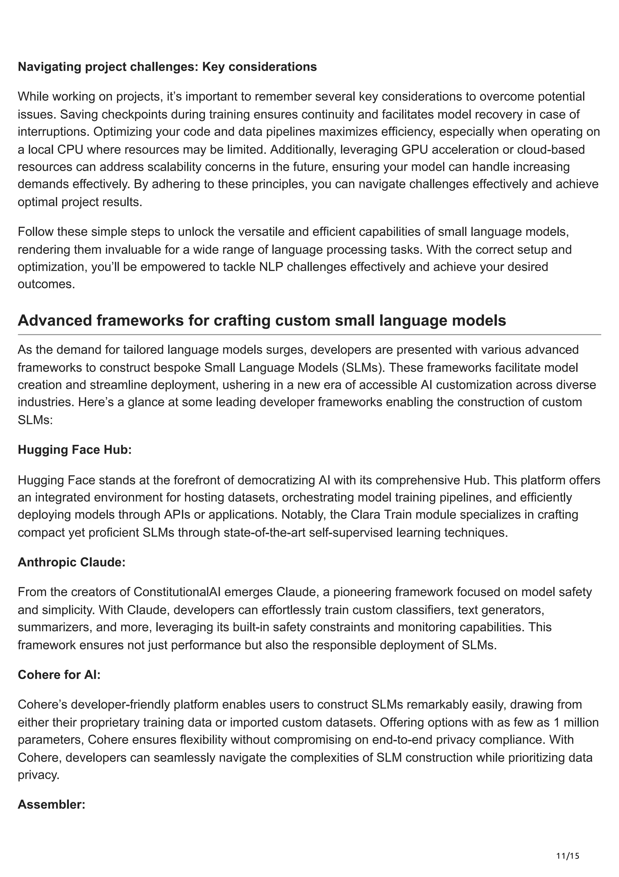 11/15
Navigating project challenges: Key considerations
While working on projects, it’s important to remember several key considerations to overcome potential
issues. Saving checkpoints during training ensures continuity and facilitates model recovery in case of
interruptions. Optimizing your code and data pipelines maximizes efficiency, especially when operating on
a local CPU where resources may be limited. Additionally, leveraging GPU acceleration or cloud-based
resources can address scalability concerns in the future, ensuring your model can handle increasing
demands effectively. By adhering to these principles, you can navigate challenges effectively and achieve
optimal project results.
Follow these simple steps to unlock the versatile and efficient capabilities of small language models,
rendering them invaluable for a wide range of language processing tasks. With the correct setup and
optimization, you’ll be empowered to tackle NLP challenges effectively and achieve your desired
outcomes.
Advanced frameworks for crafting custom small language models
As the demand for tailored language models surges, developers are presented with various advanced
frameworks to construct bespoke Small Language Models (SLMs). These frameworks facilitate model
creation and streamline deployment, ushering in a new era of accessible AI customization across diverse
industries. Here’s a glance at some leading developer frameworks enabling the construction of custom
SLMs:
Hugging Face Hub:
Hugging Face stands at the forefront of democratizing AI with its comprehensive Hub. This platform offers
an integrated environment for hosting datasets, orchestrating model training pipelines, and efficiently
deploying models through APIs or applications. Notably, the Clara Train module specializes in crafting
compact yet proficient SLMs through state-of-the-art self-supervised learning techniques.
Anthropic Claude:
From the creators of ConstitutionalAI emerges Claude, a pioneering framework focused on model safety
and simplicity. With Claude, developers can effortlessly train custom classifiers, text generators,
summarizers, and more, leveraging its built-in safety constraints and monitoring capabilities. This
framework ensures not just performance but also the responsible deployment of SLMs.
Cohere for AI:
Cohere’s developer-friendly platform enables users to construct SLMs remarkably easily, drawing from
either their proprietary training data or imported custom datasets. Offering options with as few as 1 million
parameters, Cohere ensures flexibility without compromising on end-to-end privacy compliance. With
Cohere, developers can seamlessly navigate the complexities of SLM construction while prioritizing data
privacy.
Assembler:
 