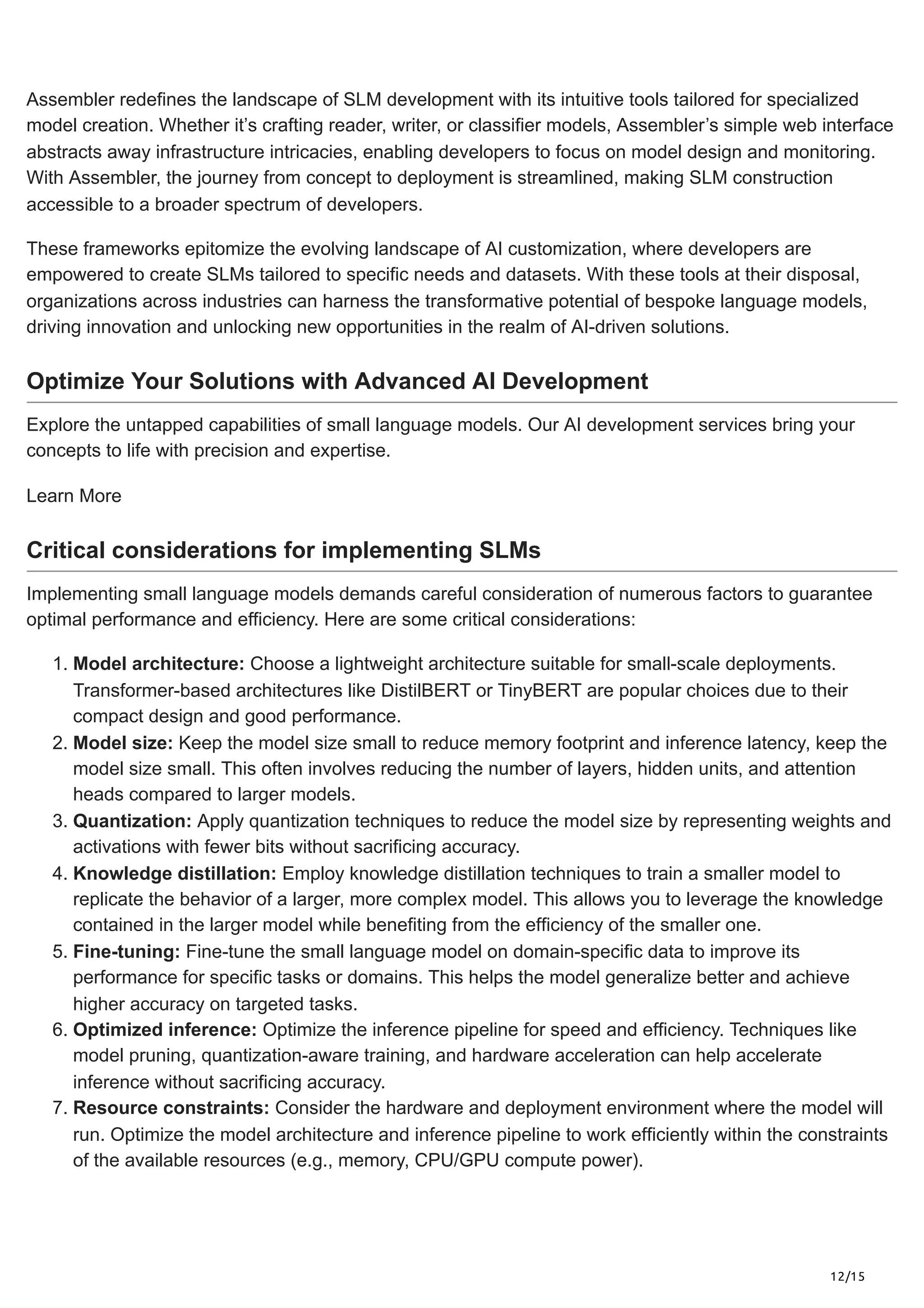 12/15
Assembler redefines the landscape of SLM development with its intuitive tools tailored for specialized
model creation. Whether it’s crafting reader, writer, or classifier models, Assembler’s simple web interface
abstracts away infrastructure intricacies, enabling developers to focus on model design and monitoring.
With Assembler, the journey from concept to deployment is streamlined, making SLM construction
accessible to a broader spectrum of developers.
These frameworks epitomize the evolving landscape of AI customization, where developers are
empowered to create SLMs tailored to specific needs and datasets. With these tools at their disposal,
organizations across industries can harness the transformative potential of bespoke language models,
driving innovation and unlocking new opportunities in the realm of AI-driven solutions.
Optimize Your Solutions with Advanced AI Development
Explore the untapped capabilities of small language models. Our AI development services bring your
concepts to life with precision and expertise.
Learn More
Critical considerations for implementing SLMs
Implementing small language models demands careful consideration of numerous factors to guarantee
optimal performance and efficiency. Here are some critical considerations:
1. Model architecture: Choose a lightweight architecture suitable for small-scale deployments.
Transformer-based architectures like DistilBERT or TinyBERT are popular choices due to their
compact design and good performance.
2. Model size: Keep the model size small to reduce memory footprint and inference latency, keep the
model size small. This often involves reducing the number of layers, hidden units, and attention
heads compared to larger models.
3. Quantization: Apply quantization techniques to reduce the model size by representing weights and
activations with fewer bits without sacrificing accuracy.
4. Knowledge distillation: Employ knowledge distillation techniques to train a smaller model to
replicate the behavior of a larger, more complex model. This allows you to leverage the knowledge
contained in the larger model while benefiting from the efficiency of the smaller one.
5. Fine-tuning: Fine-tune the small language model on domain-specific data to improve its
performance for specific tasks or domains. This helps the model generalize better and achieve
higher accuracy on targeted tasks.
6. Optimized inference: Optimize the inference pipeline for speed and efficiency. Techniques like
model pruning, quantization-aware training, and hardware acceleration can help accelerate
inference without sacrificing accuracy.
7. Resource constraints: Consider the hardware and deployment environment where the model will
run. Optimize the model architecture and inference pipeline to work efficiently within the constraints
of the available resources (e.g., memory, CPU/GPU compute power).
 