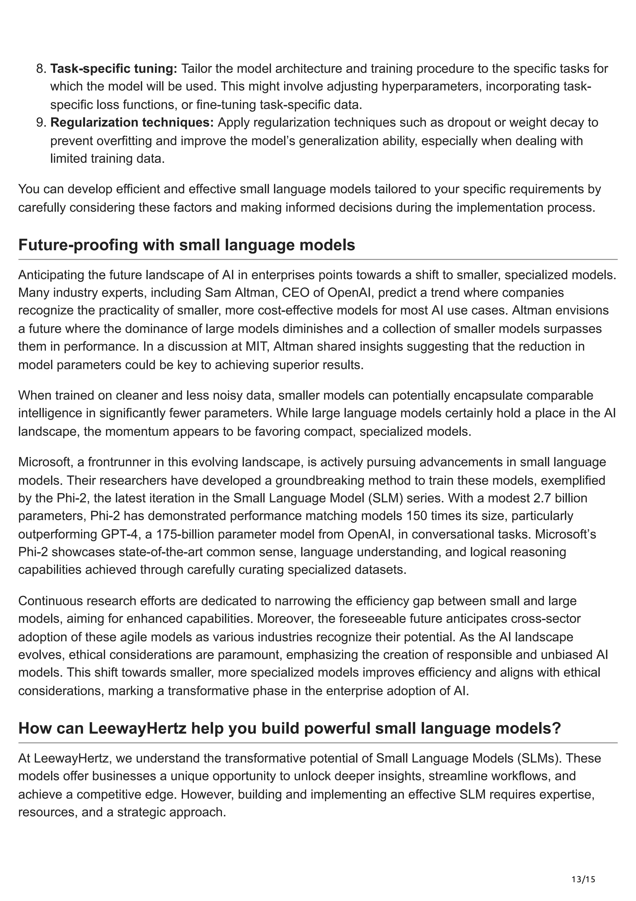 13/15
8. Task-specific tuning: Tailor the model architecture and training procedure to the specific tasks for
which the model will be used. This might involve adjusting hyperparameters, incorporating task-
specific loss functions, or fine-tuning task-specific data.
9. Regularization techniques: Apply regularization techniques such as dropout or weight decay to
prevent overfitting and improve the model’s generalization ability, especially when dealing with
limited training data.
You can develop efficient and effective small language models tailored to your specific requirements by
carefully considering these factors and making informed decisions during the implementation process.
Future-proofing with small language models
Anticipating the future landscape of AI in enterprises points towards a shift to smaller, specialized models.
Many industry experts, including Sam Altman, CEO of OpenAI, predict a trend where companies
recognize the practicality of smaller, more cost-effective models for most AI use cases. Altman envisions
a future where the dominance of large models diminishes and a collection of smaller models surpasses
them in performance. In a discussion at MIT, Altman shared insights suggesting that the reduction in
model parameters could be key to achieving superior results.
When trained on cleaner and less noisy data, smaller models can potentially encapsulate comparable
intelligence in significantly fewer parameters. While large language models certainly hold a place in the AI
landscape, the momentum appears to be favoring compact, specialized models.
Microsoft, a frontrunner in this evolving landscape, is actively pursuing advancements in small language
models. Their researchers have developed a groundbreaking method to train these models, exemplified
by the Phi-2, the latest iteration in the Small Language Model (SLM) series. With a modest 2.7 billion
parameters, Phi-2 has demonstrated performance matching models 150 times its size, particularly
outperforming GPT-4, a 175-billion parameter model from OpenAI, in conversational tasks. Microsoft’s
Phi-2 showcases state-of-the-art common sense, language understanding, and logical reasoning
capabilities achieved through carefully curating specialized datasets.
Continuous research efforts are dedicated to narrowing the efficiency gap between small and large
models, aiming for enhanced capabilities. Moreover, the foreseeable future anticipates cross-sector
adoption of these agile models as various industries recognize their potential. As the AI landscape
evolves, ethical considerations are paramount, emphasizing the creation of responsible and unbiased AI
models. This shift towards smaller, more specialized models improves efficiency and aligns with ethical
considerations, marking a transformative phase in the enterprise adoption of AI.
How can LeewayHertz help you build powerful small language models?
At LeewayHertz, we understand the transformative potential of Small Language Models (SLMs). These
models offer businesses a unique opportunity to unlock deeper insights, streamline workflows, and
achieve a competitive edge. However, building and implementing an effective SLM requires expertise,
resources, and a strategic approach.
 