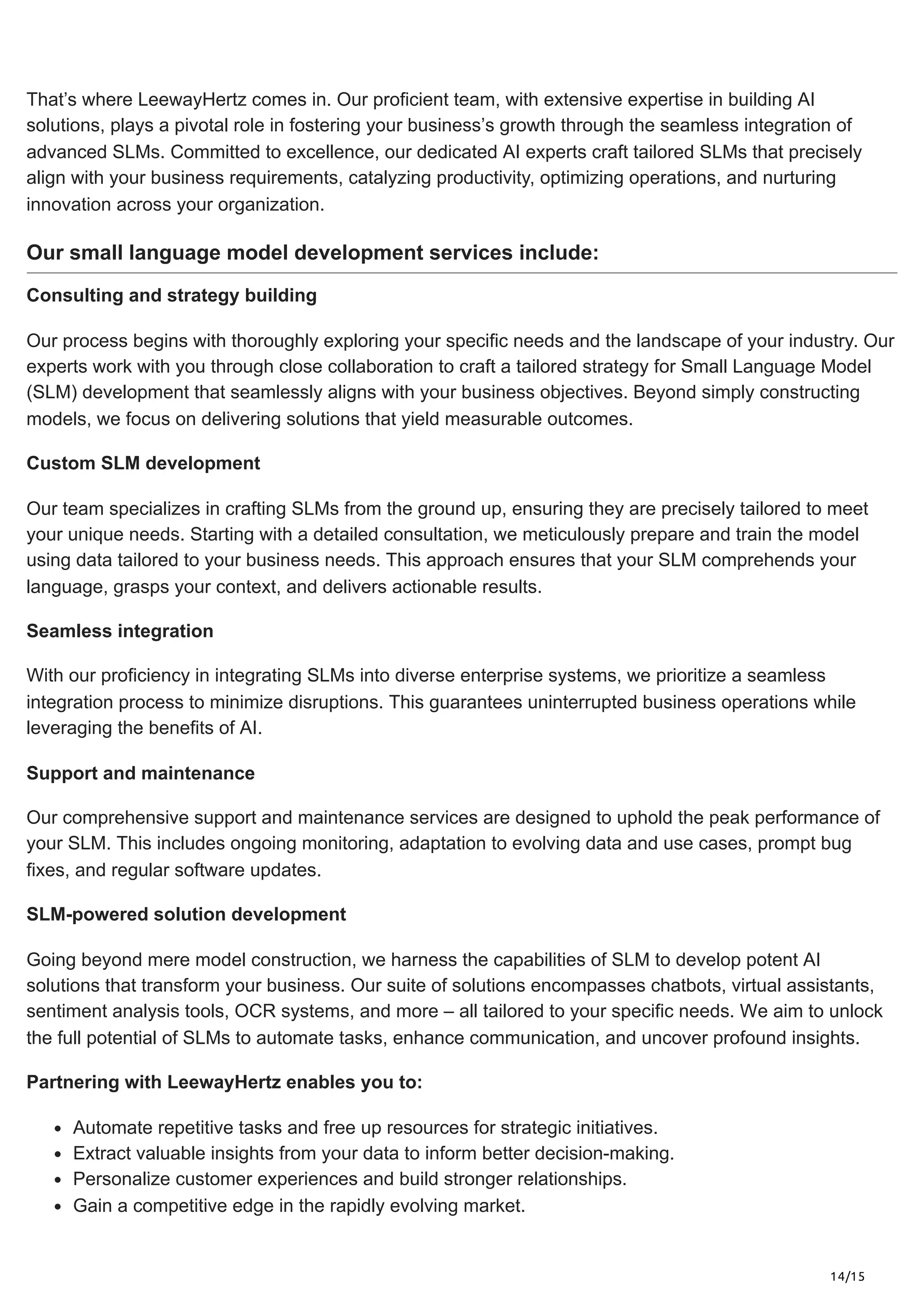 14/15
That’s where LeewayHertz comes in. Our proficient team, with extensive expertise in building AI
solutions, plays a pivotal role in fostering your business’s growth through the seamless integration of
advanced SLMs. Committed to excellence, our dedicated AI experts craft tailored SLMs that precisely
align with your business requirements, catalyzing productivity, optimizing operations, and nurturing
innovation across your organization.
Our small language model development services include:
Consulting and strategy building
Our process begins with thoroughly exploring your specific needs and the landscape of your industry. Our
experts work with you through close collaboration to craft a tailored strategy for Small Language Model
(SLM) development that seamlessly aligns with your business objectives. Beyond simply constructing
models, we focus on delivering solutions that yield measurable outcomes.
Custom SLM development
Our team specializes in crafting SLMs from the ground up, ensuring they are precisely tailored to meet
your unique needs. Starting with a detailed consultation, we meticulously prepare and train the model
using data tailored to your business needs. This approach ensures that your SLM comprehends your
language, grasps your context, and delivers actionable results.
Seamless integration
With our proficiency in integrating SLMs into diverse enterprise systems, we prioritize a seamless
integration process to minimize disruptions. This guarantees uninterrupted business operations while
leveraging the benefits of AI.
Support and maintenance
Our comprehensive support and maintenance services are designed to uphold the peak performance of
your SLM. This includes ongoing monitoring, adaptation to evolving data and use cases, prompt bug
fixes, and regular software updates.
SLM-powered solution development
Going beyond mere model construction, we harness the capabilities of SLM to develop potent AI
solutions that transform your business. Our suite of solutions encompasses chatbots, virtual assistants,
sentiment analysis tools, OCR systems, and more – all tailored to your specific needs. We aim to unlock
the full potential of SLMs to automate tasks, enhance communication, and uncover profound insights.
Partnering with LeewayHertz enables you to:
Automate repetitive tasks and free up resources for strategic initiatives.
Extract valuable insights from your data to inform better decision-making.
Personalize customer experiences and build stronger relationships.
Gain a competitive edge in the rapidly evolving market.
 