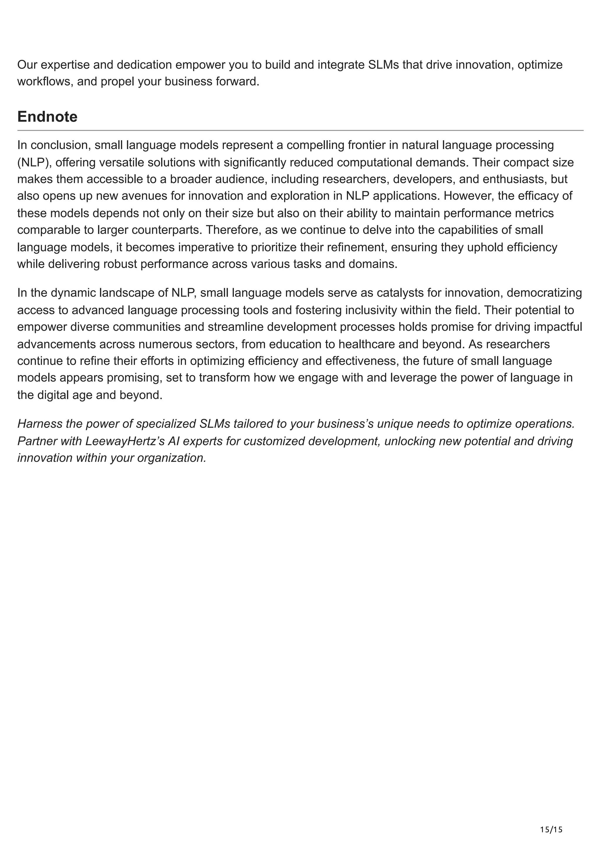 15/15
Our expertise and dedication empower you to build and integrate SLMs that drive innovation, optimize
workflows, and propel your business forward.
Endnote
In conclusion, small language models represent a compelling frontier in natural language processing
(NLP), offering versatile solutions with significantly reduced computational demands. Their compact size
makes them accessible to a broader audience, including researchers, developers, and enthusiasts, but
also opens up new avenues for innovation and exploration in NLP applications. However, the efficacy of
these models depends not only on their size but also on their ability to maintain performance metrics
comparable to larger counterparts. Therefore, as we continue to delve into the capabilities of small
language models, it becomes imperative to prioritize their refinement, ensuring they uphold efficiency
while delivering robust performance across various tasks and domains.
In the dynamic landscape of NLP, small language models serve as catalysts for innovation, democratizing
access to advanced language processing tools and fostering inclusivity within the field. Their potential to
empower diverse communities and streamline development processes holds promise for driving impactful
advancements across numerous sectors, from education to healthcare and beyond. As researchers
continue to refine their efforts in optimizing efficiency and effectiveness, the future of small language
models appears promising, set to transform how we engage with and leverage the power of language in
the digital age and beyond.
Harness the power of specialized SLMs tailored to your business’s unique needs to optimize operations.
Partner with LeewayHertz’s AI experts for customized development, unlocking new potential and driving
innovation within your organization.
 