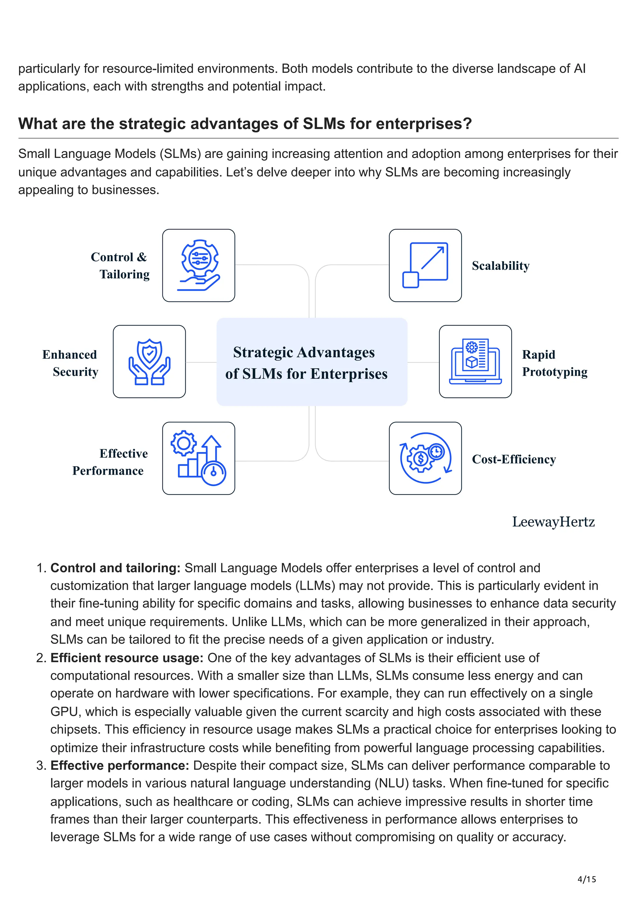 4/15
particularly for resource-limited environments. Both models contribute to the diverse landscape of AI
applications, each with strengths and potential impact.
What are the strategic advantages of SLMs for enterprises?
Small Language Models (SLMs) are gaining increasing attention and adoption among enterprises for their
unique advantages and capabilities. Let’s delve deeper into why SLMs are becoming increasingly
appealing to businesses.
Control &
Tailoring
Enhanced
Security
Rapid
Prototyping
Cost-Efficiency
Scalability
Effective
Performance
LeewayHertz
Strategic Advantages
of SLMs for Enterprises
1. Control and tailoring: Small Language Models offer enterprises a level of control and
customization that larger language models (LLMs) may not provide. This is particularly evident in
their fine-tuning ability for specific domains and tasks, allowing businesses to enhance data security
and meet unique requirements. Unlike LLMs, which can be more generalized in their approach,
SLMs can be tailored to fit the precise needs of a given application or industry.
2. Efficient resource usage: One of the key advantages of SLMs is their efficient use of
computational resources. With a smaller size than LLMs, SLMs consume less energy and can
operate on hardware with lower specifications. For example, they can run effectively on a single
GPU, which is especially valuable given the current scarcity and high costs associated with these
chipsets. This efficiency in resource usage makes SLMs a practical choice for enterprises looking to
optimize their infrastructure costs while benefiting from powerful language processing capabilities.
3. Effective performance: Despite their compact size, SLMs can deliver performance comparable to
larger models in various natural language understanding (NLU) tasks. When fine-tuned for specific
applications, such as healthcare or coding, SLMs can achieve impressive results in shorter time
frames than their larger counterparts. This effectiveness in performance allows enterprises to
leverage SLMs for a wide range of use cases without compromising on quality or accuracy.
 