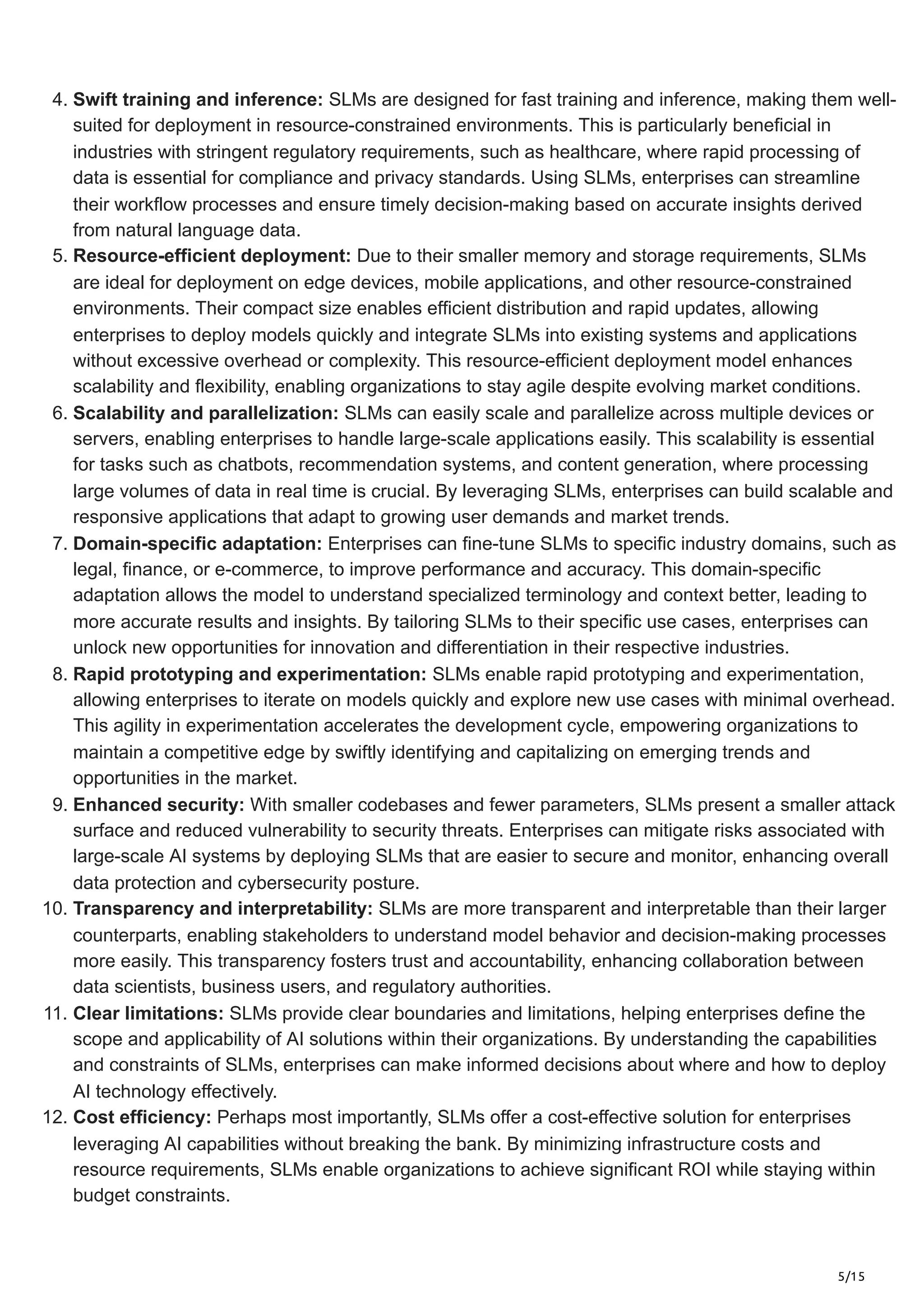 5/15
4. Swift training and inference: SLMs are designed for fast training and inference, making them well-
suited for deployment in resource-constrained environments. This is particularly beneficial in
industries with stringent regulatory requirements, such as healthcare, where rapid processing of
data is essential for compliance and privacy standards. Using SLMs, enterprises can streamline
their workflow processes and ensure timely decision-making based on accurate insights derived
from natural language data.
5. Resource-efficient deployment: Due to their smaller memory and storage requirements, SLMs
are ideal for deployment on edge devices, mobile applications, and other resource-constrained
environments. Their compact size enables efficient distribution and rapid updates, allowing
enterprises to deploy models quickly and integrate SLMs into existing systems and applications
without excessive overhead or complexity. This resource-efficient deployment model enhances
scalability and flexibility, enabling organizations to stay agile despite evolving market conditions.
6. Scalability and parallelization: SLMs can easily scale and parallelize across multiple devices or
servers, enabling enterprises to handle large-scale applications easily. This scalability is essential
for tasks such as chatbots, recommendation systems, and content generation, where processing
large volumes of data in real time is crucial. By leveraging SLMs, enterprises can build scalable and
responsive applications that adapt to growing user demands and market trends.
7. Domain-specific adaptation: Enterprises can fine-tune SLMs to specific industry domains, such as
legal, finance, or e-commerce, to improve performance and accuracy. This domain-specific
adaptation allows the model to understand specialized terminology and context better, leading to
more accurate results and insights. By tailoring SLMs to their specific use cases, enterprises can
unlock new opportunities for innovation and differentiation in their respective industries.
8. Rapid prototyping and experimentation: SLMs enable rapid prototyping and experimentation,
allowing enterprises to iterate on models quickly and explore new use cases with minimal overhead.
This agility in experimentation accelerates the development cycle, empowering organizations to
maintain a competitive edge by swiftly identifying and capitalizing on emerging trends and
opportunities in the market.
9. Enhanced security: With smaller codebases and fewer parameters, SLMs present a smaller attack
surface and reduced vulnerability to security threats. Enterprises can mitigate risks associated with
large-scale AI systems by deploying SLMs that are easier to secure and monitor, enhancing overall
data protection and cybersecurity posture.
10. Transparency and interpretability: SLMs are more transparent and interpretable than their larger
counterparts, enabling stakeholders to understand model behavior and decision-making processes
more easily. This transparency fosters trust and accountability, enhancing collaboration between
data scientists, business users, and regulatory authorities.
11. Clear limitations: SLMs provide clear boundaries and limitations, helping enterprises define the
scope and applicability of AI solutions within their organizations. By understanding the capabilities
and constraints of SLMs, enterprises can make informed decisions about where and how to deploy
AI technology effectively.
12. Cost efficiency: Perhaps most importantly, SLMs offer a cost-effective solution for enterprises
leveraging AI capabilities without breaking the bank. By minimizing infrastructure costs and
resource requirements, SLMs enable organizations to achieve significant ROI while staying within
budget constraints.
 
