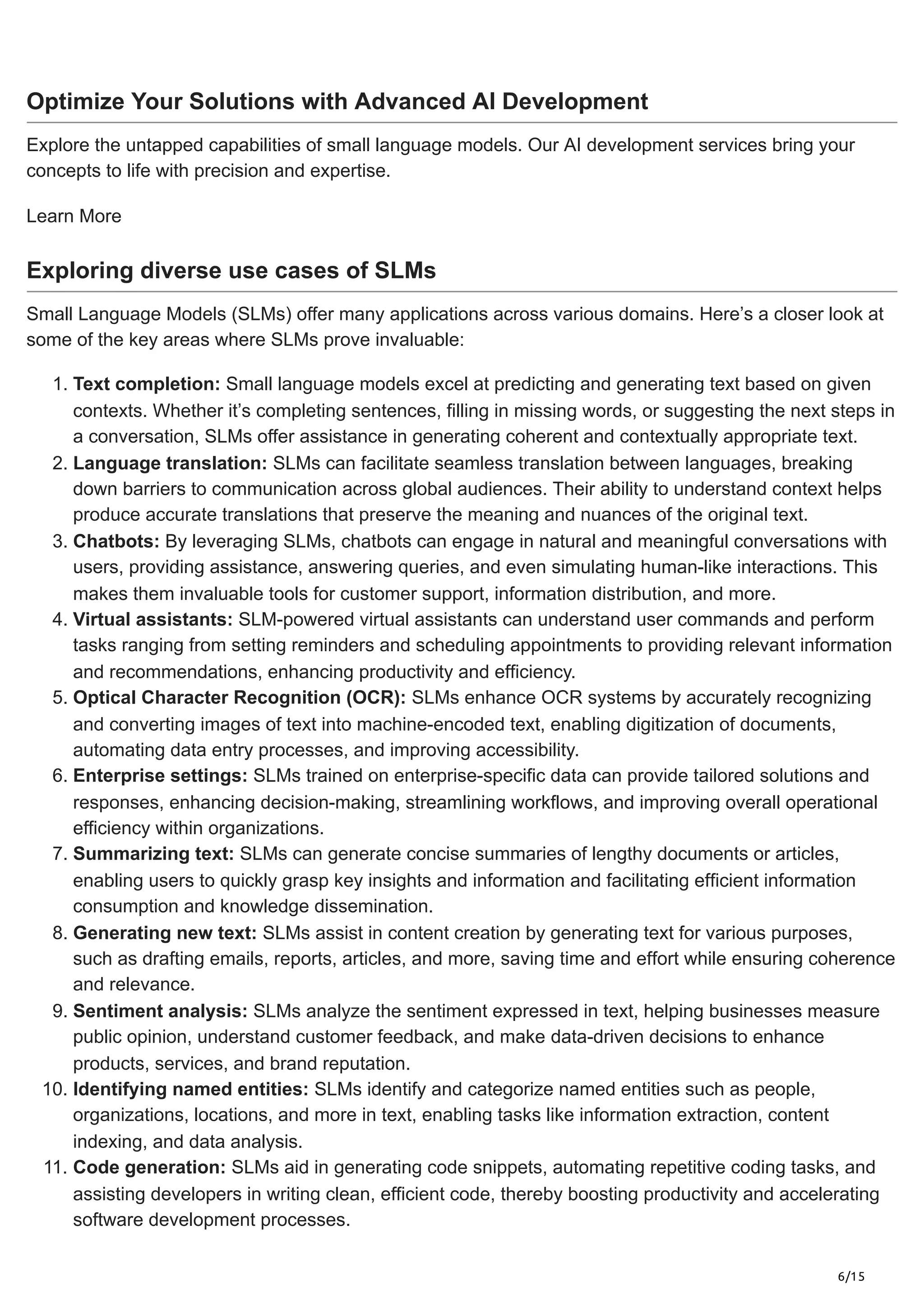 6/15
Optimize Your Solutions with Advanced AI Development
Explore the untapped capabilities of small language models. Our AI development services bring your
concepts to life with precision and expertise.
Learn More
Exploring diverse use cases of SLMs
Small Language Models (SLMs) offer many applications across various domains. Here’s a closer look at
some of the key areas where SLMs prove invaluable:
1. Text completion: Small language models excel at predicting and generating text based on given
contexts. Whether it’s completing sentences, filling in missing words, or suggesting the next steps in
a conversation, SLMs offer assistance in generating coherent and contextually appropriate text.
2. Language translation: SLMs can facilitate seamless translation between languages, breaking
down barriers to communication across global audiences. Their ability to understand context helps
produce accurate translations that preserve the meaning and nuances of the original text.
3. Chatbots: By leveraging SLMs, chatbots can engage in natural and meaningful conversations with
users, providing assistance, answering queries, and even simulating human-like interactions. This
makes them invaluable tools for customer support, information distribution, and more.
4. Virtual assistants: SLM-powered virtual assistants can understand user commands and perform
tasks ranging from setting reminders and scheduling appointments to providing relevant information
and recommendations, enhancing productivity and efficiency.
5. Optical Character Recognition (OCR): SLMs enhance OCR systems by accurately recognizing
and converting images of text into machine-encoded text, enabling digitization of documents,
automating data entry processes, and improving accessibility.
6. Enterprise settings: SLMs trained on enterprise-specific data can provide tailored solutions and
responses, enhancing decision-making, streamlining workflows, and improving overall operational
efficiency within organizations.
7. Summarizing text: SLMs can generate concise summaries of lengthy documents or articles,
enabling users to quickly grasp key insights and information and facilitating efficient information
consumption and knowledge dissemination.
8. Generating new text: SLMs assist in content creation by generating text for various purposes,
such as drafting emails, reports, articles, and more, saving time and effort while ensuring coherence
and relevance.
9. Sentiment analysis: SLMs analyze the sentiment expressed in text, helping businesses measure
public opinion, understand customer feedback, and make data-driven decisions to enhance
products, services, and brand reputation.
10. Identifying named entities: SLMs identify and categorize named entities such as people,
organizations, locations, and more in text, enabling tasks like information extraction, content
indexing, and data analysis.
11. Code generation: SLMs aid in generating code snippets, automating repetitive coding tasks, and
assisting developers in writing clean, efficient code, thereby boosting productivity and accelerating
software development processes.
 