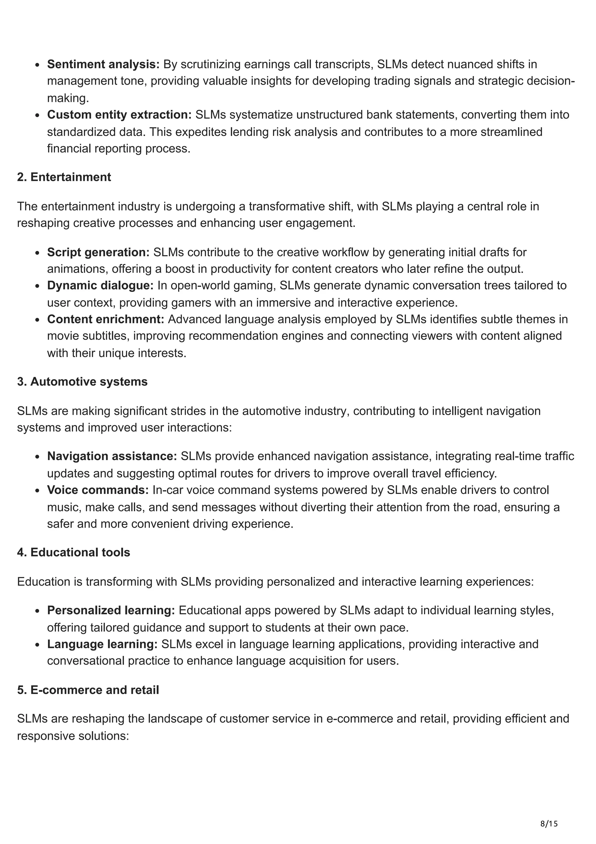 8/15
Sentiment analysis: By scrutinizing earnings call transcripts, SLMs detect nuanced shifts in
management tone, providing valuable insights for developing trading signals and strategic decision-
making.
Custom entity extraction: SLMs systematize unstructured bank statements, converting them into
standardized data. This expedites lending risk analysis and contributes to a more streamlined
financial reporting process.
2. Entertainment
The entertainment industry is undergoing a transformative shift, with SLMs playing a central role in
reshaping creative processes and enhancing user engagement.
Script generation: SLMs contribute to the creative workflow by generating initial drafts for
animations, offering a boost in productivity for content creators who later refine the output.
Dynamic dialogue: In open-world gaming, SLMs generate dynamic conversation trees tailored to
user context, providing gamers with an immersive and interactive experience.
Content enrichment: Advanced language analysis employed by SLMs identifies subtle themes in
movie subtitles, improving recommendation engines and connecting viewers with content aligned
with their unique interests.
3. Automotive systems
SLMs are making significant strides in the automotive industry, contributing to intelligent navigation
systems and improved user interactions:
Navigation assistance: SLMs provide enhanced navigation assistance, integrating real-time traffic
updates and suggesting optimal routes for drivers to improve overall travel efficiency.
Voice commands: In-car voice command systems powered by SLMs enable drivers to control
music, make calls, and send messages without diverting their attention from the road, ensuring a
safer and more convenient driving experience.
4. Educational tools
Education is transforming with SLMs providing personalized and interactive learning experiences:
Personalized learning: Educational apps powered by SLMs adapt to individual learning styles,
offering tailored guidance and support to students at their own pace.
Language learning: SLMs excel in language learning applications, providing interactive and
conversational practice to enhance language acquisition for users.
5. E-commerce and retail
SLMs are reshaping the landscape of customer service in e-commerce and retail, providing efficient and
responsive solutions:
 
