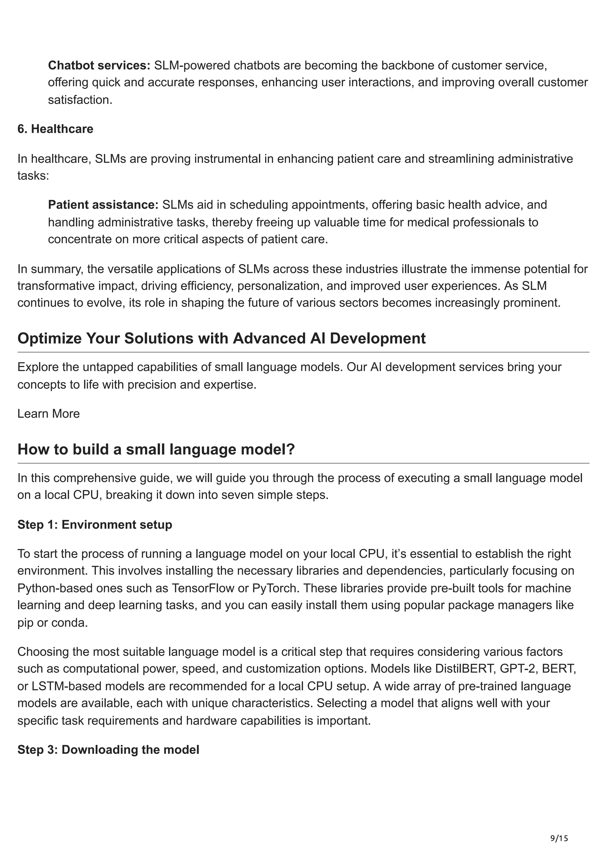 9/15
Chatbot services: SLM-powered chatbots are becoming the backbone of customer service,
offering quick and accurate responses, enhancing user interactions, and improving overall customer
satisfaction.
6. Healthcare
In healthcare, SLMs are proving instrumental in enhancing patient care and streamlining administrative
tasks:
Patient assistance: SLMs aid in scheduling appointments, offering basic health advice, and
handling administrative tasks, thereby freeing up valuable time for medical professionals to
concentrate on more critical aspects of patient care.
In summary, the versatile applications of SLMs across these industries illustrate the immense potential for
transformative impact, driving efficiency, personalization, and improved user experiences. As SLM
continues to evolve, its role in shaping the future of various sectors becomes increasingly prominent.
Optimize Your Solutions with Advanced AI Development
Explore the untapped capabilities of small language models. Our AI development services bring your
concepts to life with precision and expertise.
Learn More
How to build a small language model?
In this comprehensive guide, we will guide you through the process of executing a small language model
on a local CPU, breaking it down into seven simple steps.
Step 1: Environment setup
To start the process of running a language model on your local CPU, it’s essential to establish the right
environment. This involves installing the necessary libraries and dependencies, particularly focusing on
Python-based ones such as TensorFlow or PyTorch. These libraries provide pre-built tools for machine
learning and deep learning tasks, and you can easily install them using popular package managers like
pip or conda.
Choosing the most suitable language model is a critical step that requires considering various factors
such as computational power, speed, and customization options. Models like DistilBERT, GPT-2, BERT,
or LSTM-based models are recommended for a local CPU setup. A wide array of pre-trained language
models are available, each with unique characteristics. Selecting a model that aligns well with your
specific task requirements and hardware capabilities is important.
Step 3: Downloading the model
 